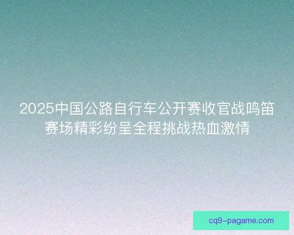 2025中国公路自行车公开赛收官战鸣笛赛场精彩纷呈全程挑战热血激情