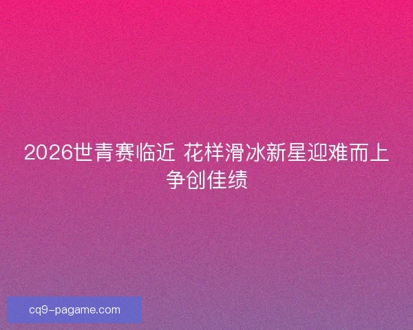 2026世青赛临近 花样滑冰新星迎难而上争创佳绩